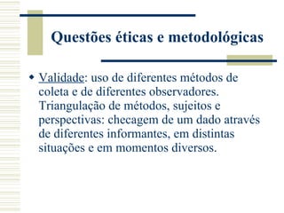 Questões éticas e metodológicas Validade : uso de diferentes métodos de coleta e de diferentes observadores. Triangulação de métodos, sujeitos e perspectivas: checagem de um dado através de diferentes informantes, em distintas situações e em momentos diversos. 