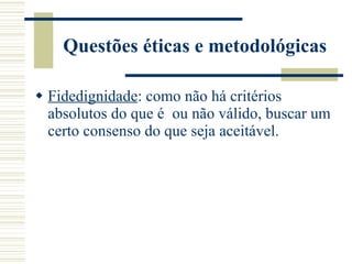 Questões éticas e metodológicas Fidedignidade : como não há critérios absolutos do que é  ou não válido, buscar um certo consenso do que seja aceitável. 