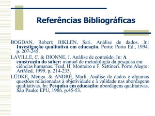 Referências Bibliográficas BOGDAN, Robert; BIKLEN, Sari. Análise de dados. In:  Investigação qualitativa em educação . Porto: Porto Ed., 1994. p. 207-245. LAVILLE, C. & DIONNE, J. Análise de conteúdo. In:  A construção do saber:  manual de metodologia da pesquisa em ciências humanas. Trad. H. Monteiro e F. Settineri. Porto Alegre: ArtMed, 1999. p. 214-235. LÜDKE, Menga. & ANDRÉ, Marli. Análise de dados e algumas questões relacionadas à objetividade e à validade nas abordagens qualitativas. In:  Pesquisa em educação:  abordagens qualitativas. São Paulo: EPU, 1986. p.45-53. 