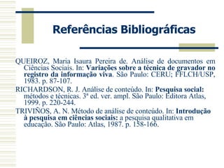 Referências Bibliográficas QUEIROZ, Maria Isaura Pereira de. Análise de documentos em Ciências Sociais. In:  Variações sobre a técnica de gravador no registro da informação viva . São Paulo: CERU; FFLCH/USP, 1983. p. 87-107. RICHARDSON, R. J. Análise de conteúdo. In:  Pesquisa social:  métodos e técnicas. 3ª ed. ver. ampl. São Paulo: Editora Atlas, 1999. p. 220-244. TRIVIÑOS, A. N. Método de análise de conteúdo. In:  Introdução à pesquisa em ciências sociais:  a pesquisa qualitativa em educação. São Paulo: Atlas, 1987. p. 158-166.  