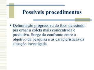 Possíveis procedimentos Delimitação progressiva do foco de estudo : pra ornar a coleta mais concentrada e produtiva. Surge do confronto entre o objetivo da pesquisa e as características da situação investigada. 