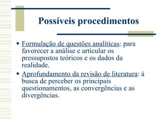 Possíveis procedimentos Formulação de questões analíticas : para favorecer a análise e articular os pressupostos teóricos e os dados da realidade. Aprofundamento da revisão de literatura : à busca de perceber os principais questionamentos, as convergências e as divergências. 