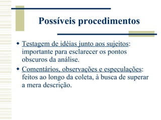 Possíveis procedimentos Testagem de idéias junto aos sujeitos : importante para esclarecer os pontos obscuros da análise. Comentários, observações e especulações : feitos ao longo da coleta, à busca de superar a mera descrição. 