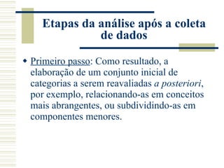 Etapas da análise após a coleta de dados Primeiro passo : Como resultado, a elaboração de um conjunto inicial de categorias a serem reavaliadas  a posteriori , por exemplo, relacionando-as em conceitos mais abrangentes, ou subdividindo-as em componentes menores. 