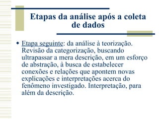 Etapas da análise após a coleta de dados Etapa seguinte : da análise à teorização. Revisão da categorização, buscando ultrapassar a mera descrição, em um esforço de abstração, à busca de estabelecer conexões e relações que apontem novas explicações e interpretações acerca do fenômeno investigado. Interpretação, para além da descrição. 