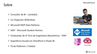 Sobre
✓ Consultor de BI – Lambda3;
✓ Co-Organizer @Nerdzao;
✓ Microsoft MVP Data Platform;
✓ MSP - Microsoft Student Partner;
✓ Graduando do 4º Ano de Engenharia Mecatrônica - FIAP;
✓ Experiência focada em SharePoint e Power BI;
✓ Fã de Pokémon / Futebol
 