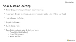 Azure Machine Learning
✓ Deploy de experimentos preditivos em plataforma cloud;
✓ Funciona em “Blocos”, permitindo que os mesmos sejam ligados entre si (“Drag and Drop”);
✓ Integração com R e Python;
✓ Baseado em Browser;
✓ Rapido Deployment;
✓ Conexão com outros serviços de dados do Azure:
✓ Azure HDInsight (Big Data);
✓ Azure SQL Database;
✓ Virtual Machines.
 