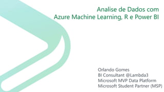 Analise de Dados com
Azure Machine Learning, R e Power BI
Orlando Gomes
BI Consultant @Lambda3
Microsoft MVP Data Platform
Microsoft Student Partner (MSP)
 