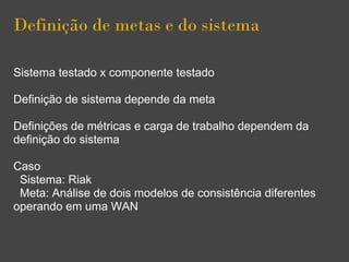 Definição de metas e do sistema
Sistema testado x componente testado
Definição de sistema depende da meta
Definições de métricas e carga de trabalho dependem da
definição do sistema
Caso
Sistema: Riak
Meta: Análise de dois modelos de consistência diferentes
operando em uma WAN
 