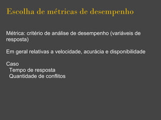 Escolha de métricas de desempenho
Métrica: critério de análise de desempenho (variáveis de
resposta)
Em geral relativas a velocidade, acurácia e disponibilidade
Caso
Tempo de resposta
Quantidade de conflitos
 