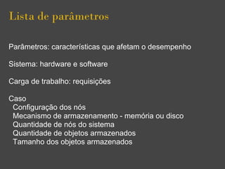 Lista de parâmetros
Parâmetros: características que afetam o desempenho
Sistema: hardware e software
Carga de trabalho: requisições
Caso
Configuração dos nós
Mecanismo de armazenamento - memória ou disco
Quantidade de nós do sistema
Quantidade de objetos armazenados
Tamanho dos objetos armazenados
 
