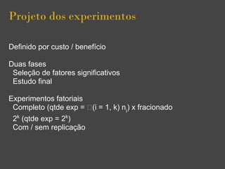 Projeto dos experimentos
Definido por custo / benefício
Duas fases
Seleção de fatores significativos
Estudo final
Experimentos fatoriais
Completo (qtde exp = (i = 1, k) ni
) x fracionado
2k
(qtde exp = 2k
)
Com / sem replicação
 