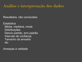 Análise e interpretação dos dados
Resultados, não conclusões
Estatística
Média, mediana, moda
Distribuições
Desvio padrão, erro padrão
Intervalo de confiança
Tamanho da amostra
etc
Ameaças à validade
 
