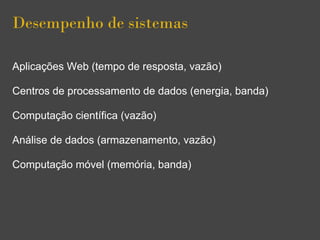 Desempenho de sistemas
Aplicações Web (tempo de resposta, vazão)
Centros de processamento de dados (energia, banda)
Computação científica (vazão)
Análise de dados (armazenamento, vazão)
Computação móvel (memória, banda)
 