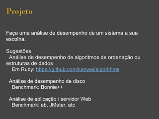 Projeto
Faça uma análise de desempenho de um sistema a sua
escolha.
Sugestões
Análise de desempenho de algoritmos de ordenação ou
estruturas de dados
Em Ruby: https://github.com/kanwei/algorithms
Análise de desempenho de disco
Benchmark: Bonnie++
Análise de aplicação / servidor Web
Benchmark: ab, JMeter, etc
 