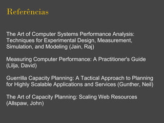Referências
The Art of Computer Systems Performance Analysis:
Techniques for Experimental Design, Measurement,
Simulation, and Modeling (Jain, Raj)
Measuring Computer Performance: A Practitioner's Guide
(Lilja, David)
Guerrilla Capacity Planning: A Tactical Approach to Planning
for Highly Scalable Applications and Services (Gunther, Neil)
The Art of Capacity Planning: Scaling Web Resources
(Allspaw, John)
 
