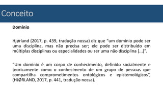Conceito
Domínio
Hjørland (2017, p. 439, tradução nossa) diz que “um domínio pode ser
uma disciplina, mas não precisa ser; ele pode ser distribuído em
múltiplas disciplinas ou especialidades ou ser uma não disciplina [...]”.
“Um domínio é um corpo de conhecimento, definido socialmente e
teoricamente como o conhecimento de um grupo de pessoas que
compartilha comprometimentos ontológicos e epistemológicos”,
(HJØRLAND, 2017, p. 441, tradução nossa).
 