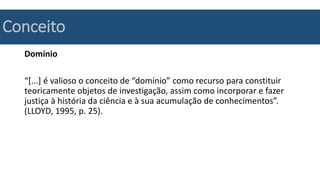Conceito
Domínio
“[...] é valioso o conceito de “domínio” como recurso para constituir
teoricamente objetos de investigação, assim como incorporar e fazer
justiça à história da ciência e à sua acumulação de conhecimentos”.
(LLOYD, 1995, p. 25).
 