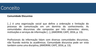Conceito
Comunidade Discursiva
[...] é uma organização social que define a ordenação e limitação do
processo de comunicação em um domínio do conhecimento. As
comunidades discursivas são compostas por três elementos: atores,
instituições e serviços de informação [...], (AMORIM; CAFÉ, 2016, p. 13).
Profissionais da informação lidam com diversas comunidades discursivas,
não ficando restrita às acadêmicas. Comunidade discursiva pode ser vista
também como uma disciplina, (AMORIM; CAFÉ, 2016, p. 13).
 
