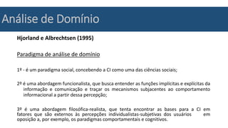 Análise de Domínio
Hjorland e Albrechtsen (1995)
Paradigma de análise de domínio
1º - é um paradigma social, concebendo a CI como uma das ciências sociais;
2º é uma abordagem funcionalista, que busca entender as funções implícitas e explícitas da
informação e comunicação e traçar os mecanismos subjacentes ao comportamento
informacional a partir dessa percepção;
3º é uma abordagem filosófica-realista, que tenta encontrar as bases para a CI em
fatores que são externos às percepções individualistas-subjetivas dos usuários em
oposição a, por exemplo, os paradigmas comportamentais e cognitivos.
 