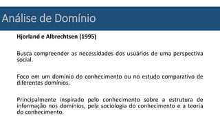 Análise de Domínio
Hjorland e Albrechtsen (1995)
Busca compreender as necessidades dos usuários de uma perspectiva
social.
Foco em um domínio do conhecimento ou no estudo comparativo de
diferentes domínios.
Principalmente inspirado pelo conhecimento sobre a estrutura de
informação nos domínios, pela sociologia do conhecimento e a teoria
do conhecimento.
 