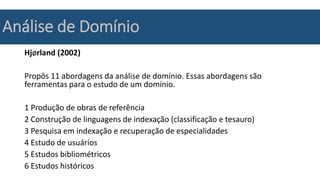 Análise de Domínio
Hjørland (2002)
Propôs 11 abordagens da análise de domínio. Essas abordagens são
ferramentas para o estudo de um domínio.
1 Produção de obras de referência
2 Construção de linguagens de indexação (classificação e tesauro)
3 Pesquisa em indexação e recuperação de especialidades
4 Estudo de usuários
5 Estudos bibliométricos
6 Estudos históricos
 