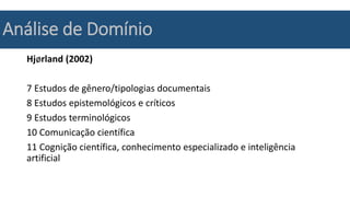 Análise de Domínio
Hjørland (2002)
7 Estudos de gênero/tipologias documentais
8 Estudos epistemológicos e críticos
9 Estudos terminológicos
10 Comunicação científica
11 Cognição científica, conhecimento especializado e inteligência
artificial
 