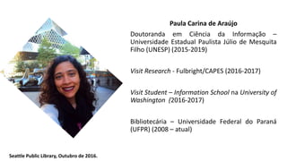 Paula Carina de Araújo
Doutoranda em Ciência da Informação –
Universidade Estadual Paulista Júlio de Mesquita
Filho (UNESP) (2015-2019)
Visit Research - Fulbright/CAPES (2016-2017)
Visit Student – Information School na University of
Washington (2016-2017)
Bibliotecária – Universidade Federal do Paraná
(UFPR) (2008 – atual)
Seattle Public Library, Outubro de 2016.
 