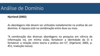 Análise de Domínio
Hjørland (2002)
As abordagens não devem ser utilizadas isoladamente na análise de um
domínio. A riqueza está na combinação entre duas ou mais.
“A combinação das diversas abordagens na pesquisa em ciência da
informação irá, em minha visão, fortalecer a identidade da CI e
fortalecer a relação entre teoria e prática em CI”, (Hjørland, 2002, p.
451, tradução nossa).
 