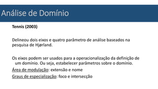 Análise de Domínio
Tennis (2003)
Delineou dois eixos e quatro parâmetro de análise baseados na
pesquisa de Hjørland.
Os eixos podem ser usados para a operacionalização da definição de
um domínio. Ou seja, estabelecer parâmetros sobre o domínio.
Área de modulação: extensão e nome
Graus de especialização: foco e intersecção
 
