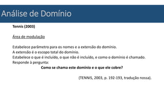 Análise de Domínio
Tennis (2003)
Área de modulação
Estabelece parâmetro para os nomes e a extensão do domínio.
A extensão é o escopo total do domínio.
Estabelece o que é incluído, o que não é incluído, e como o domínio é chamado.
Responde à pergunta:
Como se chama este domínio e o que ele cobre?
(TENNIS, 2003, p. 192-193, tradução nossa).
 