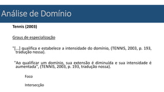 Análise de Domínio
Tennis (2003)
Graus de especialização
"[...] qualifica e estabelece a intensidade do domínio, (TENNIS, 2003, p. 193,
tradução nossa).
"Ao qualificar um domínio, sua extensão é diminuída e sua intensidade é
aumentada", (TENNIS, 2003, p. 193, tradução nossa).
Foco
Intersecção
 