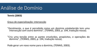 Análise de Domínio
Tennis (2003)
Graus de especialização: intersecção
"Geralmente, o que é percebido como um domínio estabelecido tem uma
intersecção com outro domínio", (TENNIS, 2003, p. 194, tradução nossa).
"Cria uma tensão entre as partes envolvidas, propósitos, e operações do
domínio", (TENNIS, 2003, p. 194, tradução nossa).
Pode gerar um novo nome para o domínio, (TENNIS, 2003).
 