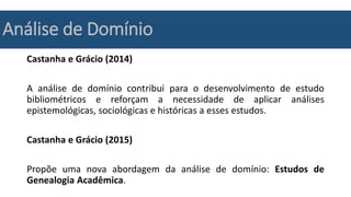 Análise de Domínio
Castanha e Grácio (2014)
A análise de domínio contribui para o desenvolvimento de estudo
bibliométricos e reforçam a necessidade de aplicar análises
epistemológicas, sociológicas e históricas a esses estudos.
Castanha e Grácio (2015)
Propõe uma nova abordagem da análise de domínio: Estudos de
Genealogia Acadêmica.
 