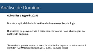 Análise de Domínio
Guimarães e Tognoli (2015)
Discute a aplicabilidade da análise de domínio na Arquivologia.
O princípio da proveniência é discutido como uma nova abordagem da
análise de domínio.
“Proveniência garante que o contexto de criação dos registros ou documentos é
mantida”. (GUIMARÃES; TOGNOLI, 2015, p. 565, tradução nossa).
 