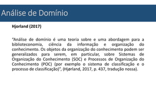 Análise de Domínio
Hjorland (2017)
“Análise de domínio é uma teoria sobre e uma abordagem para a
biblioteconomia, ciência da informação e organização do
conhecimento. Os objetos da organização do conhecimento podem ser
generalizados para serem, em particular, sobre Sistemas de
Organização do Conhecimento (SOC) e Processos de Organização do
Conhecimento (POC) (por exemplo o sistema de classificação e o
processo de classificação)”, (Hjørland, 2017, p. 437, tradução nossa).
 