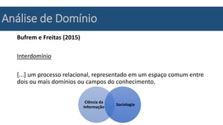 Análise de Domínio
Bufrem e Freitas (2015)
Interdomínio
[...] um processo relacional, representado em um espaço comum entre
dois ou mais domínios ou campos do conhecimento.
Ciência da
Informação
Sociologia
 