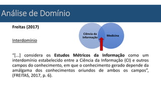 Análise de Domínio
Freitas (2017)
Interdomínio
“[...] considera os Estudos Métricos da Informação como um
interdomínio estabelecido entre a Ciência da Informação (CI) e outros
campos do conhecimento, em que o conhecimento gerado depende da
amálgama dos conhecimentos oriundos de ambos os campos”,
(FREITAS, 2017, p. 6).
Ciência da
Informação
Medicina
 