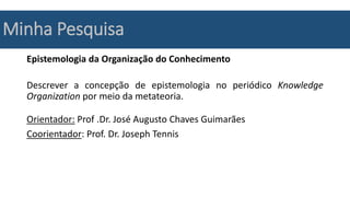 Minha Pesquisa
Epistemologia da Organização do Conhecimento
Descrever a concepção de epistemologia no periódico Knowledge
Organization por meio da metateoria.
Orientador: Prof .Dr. José Augusto Chaves Guimarães
Coorientador: Prof. Dr. Joseph Tennis
 