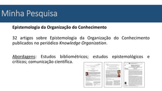 Minha Pesquisa
Epistemologia da Organização do Conhecimento
32 artigos sobre Epistemologia da Organização do Conhecimento
publicados no periódico Knowledge Organization.
Abordagens: Estudos bibliométricos; estudos epistemológicos e
críticos; comunicação científica.
 
