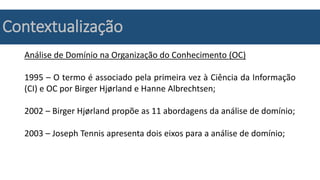 Contextualização
Análise de Domínio na Organização do Conhecimento (OC)
1995 – O termo é associado pela primeira vez à Ciência da Informação
(CI) e OC por Birger Hjørland e Hanne Albrechtsen;
2002 – Birger Hjørland propõe as 11 abordagens da análise de domínio;
2003 – Joseph Tennis apresenta dois eixos para a análise de domínio;
 