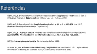 Referências
HJØRLAND, B. Domain analysis in information science: Eleven approaches – traditional as well as
innovative. Journal of Documentation, v. 58, n. 4, p. 422–462, ago. 2002.
HJØRLAND, B. Domain analysis. Knowledge Organization, v. 44, n. 6, p. 436–464, nov. 2017.
(Reviews of Concepts in Knowledge Organization).
HJØRLAND, B.; ALBRECHTSEN, H. Toward a new horizon in information science: domain-analysis.
Journal of The American Society for information Science, v. 46, n. 6, p. 400–425, 1995.
LLOYD, C. As estruturas da história. Rio de Janeiro: Zahar, 1995.
NEIGHBORS, J.M. Software construction using componentes: technical report 160, Department of
Information and Computer Sciences. Irvine, CA : University of California, 1980.
 