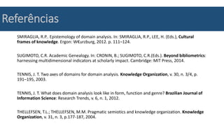 Referências
SMIRAGLIA, R.P.. Epistemology of domain analysis. In: SMIRAGLIA, R.P., LEE, H. (Eds.), Cultural
frames of knowledge. Ergon: W€urzburg, 2012. p. 111–124.
SUGIMOTO, C.R. Academic Genealogy. In: CRONIN, B.; SUGIMOTO, C.R.(Eds.). Beyond bibliometrics:
harnessing multidimensional indicators at scholarly impact. Cambridge: MIT Press, 2014.
TENNIS, J. T. Two axes of domains for domain analysis. Knowledge Organization, v. 30, n. 3/4, p.
191–195, 2003.
TENNIS, J. T. What does domain analysis look like in form, function and genre? Brazilian Journal of
Information Science: Research Trends, v. 6, n. 1, 2012.
THELLEFSEN, T.L.; THELLEFSEN, M.M. Pragmatic semiotics and knowledge organization. Knowledge
Organization, v. 31, n. 3, p.177-187, 2004.
 
