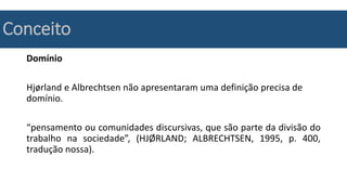 Conceito
Domínio
Hjørland e Albrechtsen não apresentaram uma definição precisa de
domínio.
“pensamento ou comunidades discursivas, que são parte da divisão do
trabalho na sociedade”, (HJØRLAND; ALBRECHTSEN, 1995, p. 400,
tradução nossa).
 