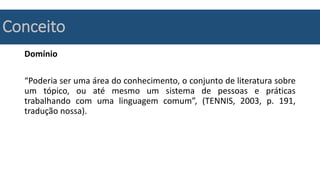 Conceito
Domínio
“Poderia ser uma área do conhecimento, o conjunto de literatura sobre
um tópico, ou até mesmo um sistema de pessoas e práticas
trabalhando com uma linguagem comum”, (TENNIS, 2003, p. 191,
tradução nossa).
 