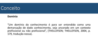 Conceito
Domínio
“Um domínio do conhecimento é para ser entendido como uma
demarcação de dado conhecimento, seja ancorado em um contexto
profissional ou não profissional”, (THELLEFSEN; THELLEFSEN, 2004, p.
179, tradução nossa).
 