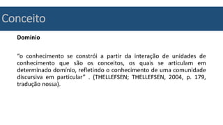 Conceito
Domínio
“o conhecimento se constrói a partir da interação de unidades de
conhecimento que são os conceitos, os quais se articulam em
determinado domínio, refletindo o conhecimento de uma comunidade
discursiva em particular” . (THELLEFSEN; THELLEFSEN, 2004, p. 179,
tradução nossa).
 
