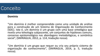 Conceito
Domínio
“Um domínio é melhor compreendido como uma unidade de análise
para a construção de um Sistema de Organização do Conhecimento
(SOC). Isto é, um domínio é um grupo com uma base ontológica que
revela uma teleologia subjascente, um conjuntos de hipóteses comuns,
consenso epistemológico nas abordagens metodológicas, e semântica
social”, (SMIRAGLIA, 2012, p. 114, tradução nossa).
“Um domínio é um grupo que requer ou cria seu próprio sistema de
organização do conhecimento”, (SMIRAGLIA, 2014, p. 5, tradução
nossa).
 