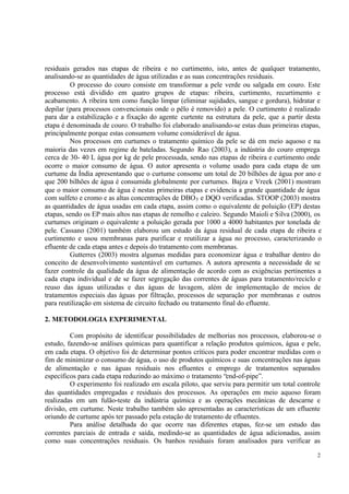 2
residuais gerados nas etapas de ribeira e no curtimento, isto, antes de qualquer tratamento,
analisando-se as quantidades de água utilizadas e as suas concentrações residuais.
O processo do couro consiste em transformar a pele verde ou salgada em couro. Este
processo está dividido em quatro grupos de etapas: ribeira, curtimento, recurtimento e
acabamento. A ribeira tem como função limpar (eliminar sujidades, sangue e gordura), hidratar e
depilar (para processos convencionais onde o pêlo é removido) a pele. O curtimento é realizado
para dar a estabilização e a fixação do agente curtente na estrutura da pele, que a partir desta
etapa é denominada de couro. O trabalho foi elaborado analisando-se estas duas primeiras etapas,
principalmente porque estas consumem volume considerável de água.
Nos processos em curtumes o tratamento químico da pele se dá em meio aquoso e na
maioria das vezes em regime de bateladas. Segundo Rao (2003), a indústria do couro emprega
cerca de 30- 40 L água por kg de pele processada, sendo nas etapas de ribeira e curtimento onde
ocorre o maior consumo de água. O autor apresenta o volume usado para cada etapa de um
curtume da Índia apresentando que o curtume consome um total de 20 bilhões de água por ano e
que 200 bilhões de água é consumida globalmente por curtumes. Bajza e Vreek (2001) mostram
que o maior consumo de água é nestas primeiras etapas e evidencia a grande quantidade de água
com sulfeto e cromo e as altas concentrações de DBO5 e DQO verificadas. STOOP (2003) mostra
as quantidades de água usadas em cada etapa, assim como o equivalente de poluição (EP) destas
etapas, sendo os EP mais altos nas etapas de remolho e caleiro. Segundo Maioli e Silva (2000), os
curtumes originam o equivalente a poluição gerada por 1000 a 4000 habitantes por tonelada de
pele. Cassano (2001) também elaborou um estudo da água residual de cada etapa de ribeira e
curtimento e usou membranas para purificar e reutilizar a água no processo, caracterizando o
efluente de cada etapa antes e depois do tratamento com membranas.
Gutterres (2003) mostra algumas medidas para economizar água e trabalhar dentro do
conceito de desenvolvimento sustentável em curtumes. A autora apresenta a necessidade de se
fazer controle da qualidade da água de alimentação de acordo com as exigências pertinentes a
cada etapa individual e de se fazer segregação das correntes de águas para tratamento/reciclo e
reuso das águas utilizadas e das águas de lavagem, além de implementação de meios de
tratamentos especiais das águas por filtração, processos de separação por membranas e outros
para reutilização em sistema de circuito fechado ou tratamento final do efluente.
2. METODOLOGIA EXPERIMENTAL
Com propósito de identificar possibilidades de melhorias nos processos, elaborou-se o
estudo, fazendo-se análises químicas para quantificar a relação produtos químicos, água e pele,
em cada etapa. O objetivo foi de determinar pontos críticos para poder encontrar medidas com o
fim de minimizar o consumo de água, o uso de produtos químicos e suas concentrações nas águas
de alimentação e nas águas residuais nos efluentes e emprego de tratamentos separados
específicos para cada etapa reduzindo ao máximo o tratamento “end-of-pipe”.
O experimento foi realizado em escala piloto, que serviu para permitir um total controle
das quantidades empregadas e residuais dos processos. As operações em meio aquoso foram
realizadas em um fulão-teste da indústria química e as operações mecânicas de descarne e
divisão, em curtume. Neste trabalho também são apresentadas as características de um efluente
oriundo de curtume após ter passado pela estação de tratamento de efluentes.
Para análise detalhada do que ocorre nas diferentes etapas, fez-se um estudo das
correntes parciais de entrada e saída, medindo-se as quantidades de água adicionadas, assim
como suas concentrações residuais. Os banhos residuais foram analisados para verificar as
 