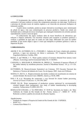 7
4. CONCLUSÃO
O levantamento das análises químicas do banho durante os processos de ribeira e
curtimento é útil para conhecer os teores dos componentes presentes em cada etapa. Verificou-se
a presença de elevados teores de matéria orgânica a ser removida em processos biológicos de
tratamento aeróbio.
A partir destes resultados, podem-se propor alternativas tecnológicas para minimização
da adição de água e das suas contaminações no processo produtivo. Sendo este estudo um
facilitador para a utilização de novas tecnologias que empregam tratamentos de correntes parciais
separadamente, reciclo e reuso de águas.
O conhecimento das águas residuais além de trazer benefícios de alternativas que
reduzam o impacto ambiental, visa encontrar soluções para recuperar os produtos químicos e
verificar a qualidade da água para ser usada em cada etapa, fabricando um couro de melhor
qualidade, já que nestas etapas a água é o meio que transporta os produtos químicos e retira as
impurezas da pele.
5. BIBLIOGRAFIA
AQUIM. P. M., GUTERRES, M. S. e TESSARO, I.. Indústria do Couro- relação pele, produtos
químicos, e água nos processos de ribeira e curtimento. XV Congresso Brasileiro de
Engenharia Química, Curitiba, 2004.
BAJZA, Z. and VREEK, I. V.. Water quality analysis of mixtures obtained from tannery waste
effluents. Ecotoxilogy and Environmental Safety 50, 15-18(2001).
CASSANO, A., MOLINARI, R., ROMANO, M., DRIOLI, E.. Treatment of aqueous effluents of
the leather industry by membrane processes. Journal of Membrane Science. 181, p. 111-126,
2001.
GUTTERRES, M. Desenvolvimento Sustentável em Curtumes. XVI Encontro Nacional dos
Químicos e Técnicos da Indústria do Couro. Foz do Iguaçu, 2003. Anais em CD-Room.
MAIOLI, P., SILVA, A.. Reaproveitamento dos banhos residuais do recurtimento em sistema de
circuito fechado. Revista do Couro ABQTIC, Janeiro, p. 46-60, 2000.
RAO, J. R. et al. Recouping the wastewater: a way forward for cleaner leather processing.
Journal of Cleaner Production. 11, 591-599, 2003.
STOOP, M.L.M.. Water management of production systems optimized by environmentally
oriented integral chain management: case study of leather manufacturing in developing
countries. Technovation 23 (2003) 265-278.
RESOLUÇÃO CONAMA n.º 20, PORTARIA N.º 05/89 da Secretaria da Saúde e do Meio
Ambiente- do Estado do Rio Grande do Sul - Norma técnica n.º - SSMA N.º 01/89.
Referente a critério e padrões de emissão de efluentes líquidos.
Agradecimentos
- Fundação de Amparo à Pesquisa do Estado do Rio Grande do Sul - FAPERGS;
- BASF S.A.;
- Curtume Kern-Mattes S.A.
 